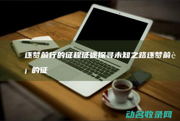 逐梦前行的征程 征途 探寻未知之路 (逐梦前行的征文怎么写)