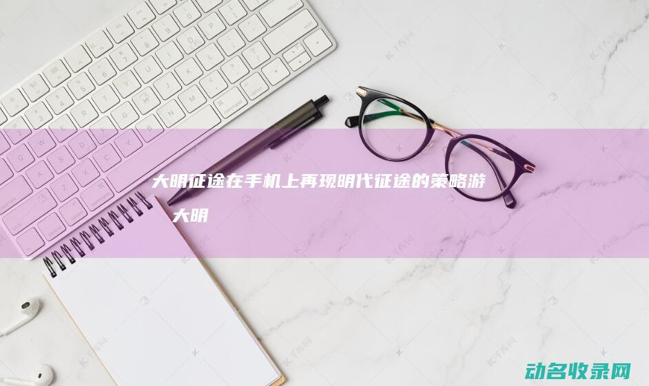 大明征途 在手机上再现明代征途的策略游戏 (大明征途在手机能玩吗)